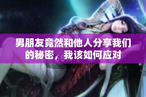 男朋友竟然和他人分享我们的秘密，我该如何应对
