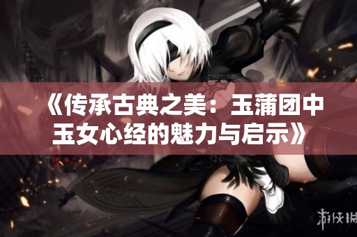 《传承古典之美：玉蒲团中玉女心经的魅力与启示》