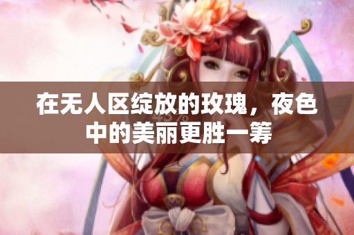 在无人区绽放的玫瑰，夜色中的美丽更胜一筹
