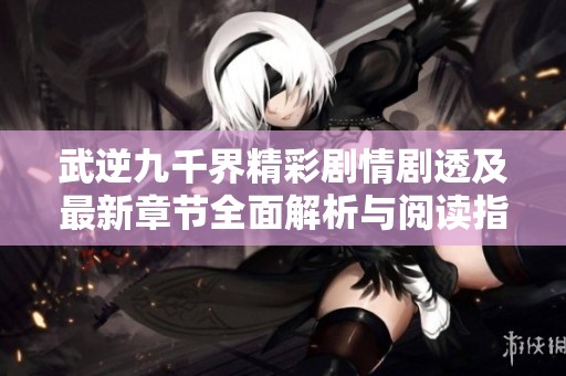 武逆九千界精彩剧情剧透及最新章节全面解析与阅读指南