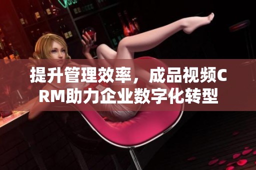 提升管理效率，成品视频CRM助力企业数字化转型