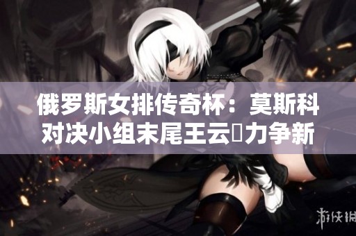 俄罗斯女排传奇杯：莫斯科对决小组末尾王云蕗力争新高峰
