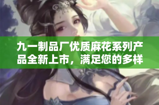 九一制品厂优质麻花系列产品全新上市，满足您的多样化需求