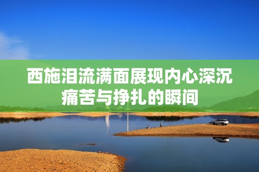 西施泪流满面展现内心深沉痛苦与挣扎的瞬间