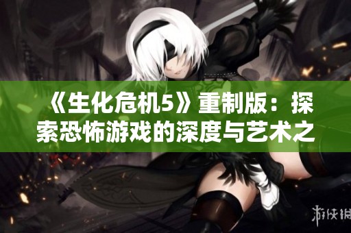《生化危机5》重制版：探索恐怖游戏的深度与艺术之美