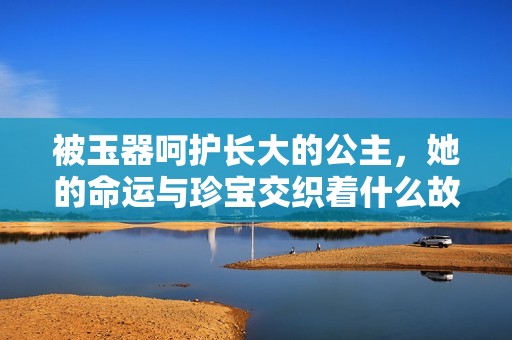 被玉器呵护长大的公主，她的命运与珍宝交织着什么故事