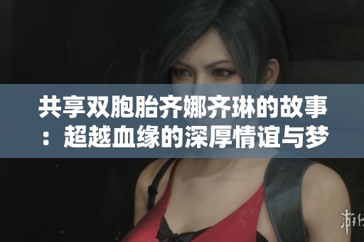 共享双胞胎齐娜齐琳的故事：超越血缘的深厚情谊与梦想