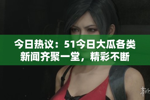 今日热议：51今日大瓜各类新闻齐聚一堂，精彩不断