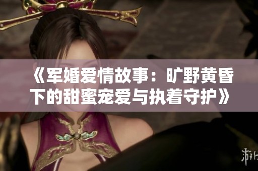 《军婚爱情故事：旷野黄昏下的甜蜜宠爱与执着守护》