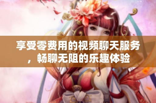 享受零费用的视频聊天服务，畅聊无阻的乐趣体验
