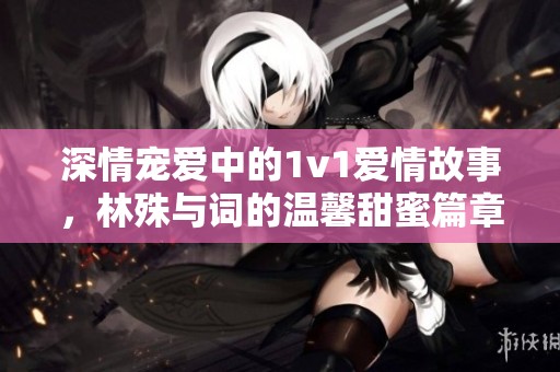 深情宠爱中的1v1爱情故事，林殊与词的温馨甜蜜篇章