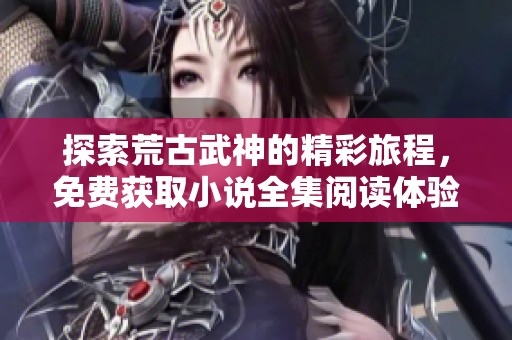 探索荒古武神的精彩旅程，免费获取小说全集阅读体验