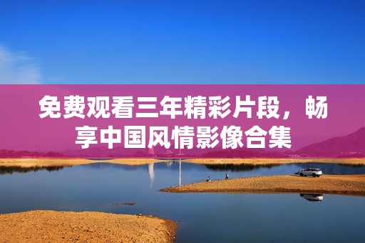 免费观看三年精彩片段，畅享中国风情影像合集