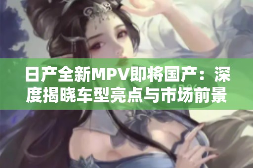 日产全新MPV即将国产：深度揭晓车型亮点与市场前景