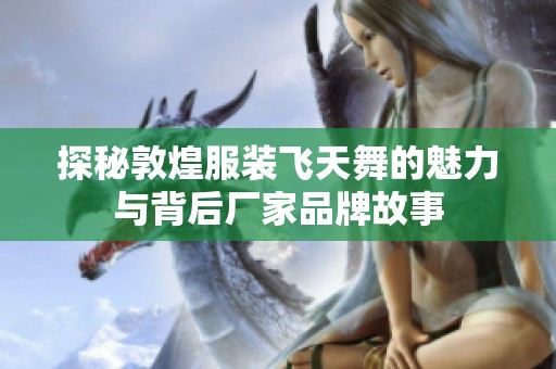 探秘敦煌服装飞天舞的魅力与背后厂家品牌故事
