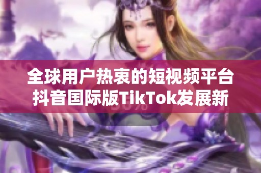 全球用户热衷的短视频平台抖音国际版TikTok发展新动态