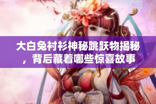 大白兔衬衫神秘跳跃物揭秘，背后藏着哪些惊喜故事