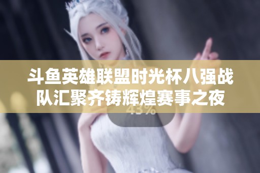 斗鱼英雄联盟时光杯八强战队汇聚齐铸辉煌赛事之夜