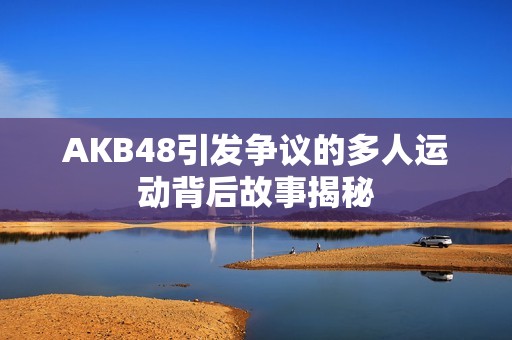 AKB48引发争议的多人运动背后故事揭秘