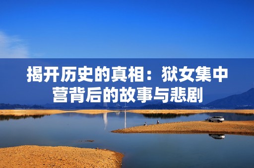 揭开历史的真相：狱女集中营背后的故事与悲剧
