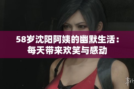 58岁沈阳阿姨的幽默生活：每天带来欢笑与感动