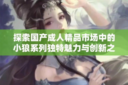 探索国产成人精品市场中的小狼系列独特魅力与创新之路