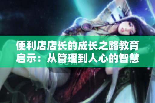 便利店店长的成长之路教育启示：从管理到人心的智慧分享