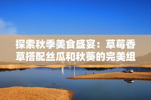 探索秋季美食盛宴：草莓香草搭配丝瓜和秋葵的完美组合
