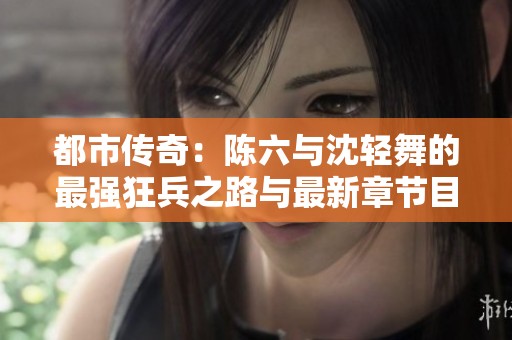 都市传奇：陈六与沈轻舞的最强狂兵之路与最新章节目录解析