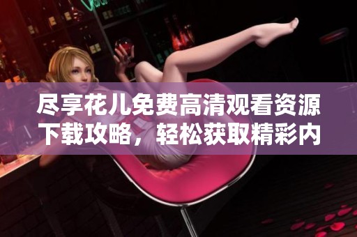 尽享花儿免费高清观看资源下载攻略，轻松获取精彩内容