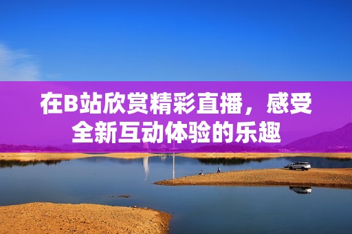 在B站欣赏精彩直播，感受全新互动体验的乐趣