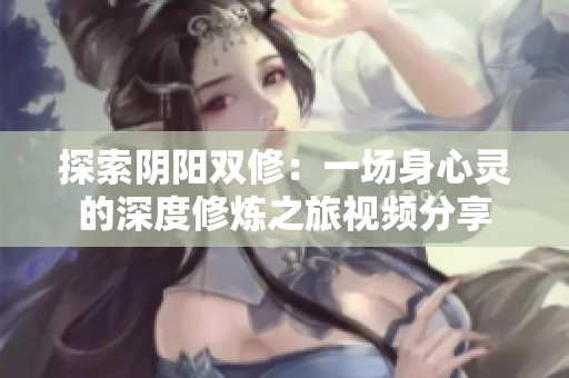 探索阴阳双修：一场身心灵的深度修炼之旅视频分享