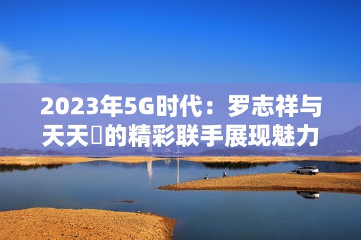 2023年5G时代：罗志祥与天天奭的精彩联手展现魅力