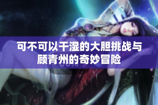 可不可以干湿的大胆挑战与顾青州的奇妙冒险