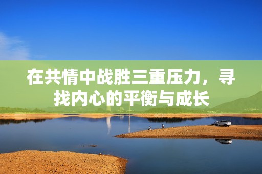在共情中战胜三重压力，寻找内心的平衡与成长