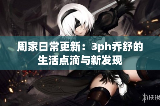 周家日常更新：3ph乔舒的生活点滴与新发现
