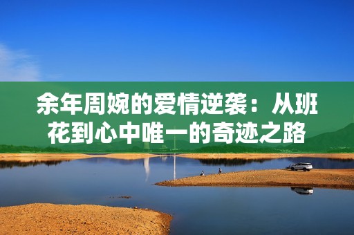 余年周婉的爱情逆袭：从班花到心中唯一的奇迹之路