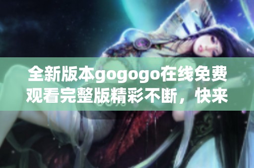 全新版本gogogo在线免费观看完整版精彩不断，快来体验吧