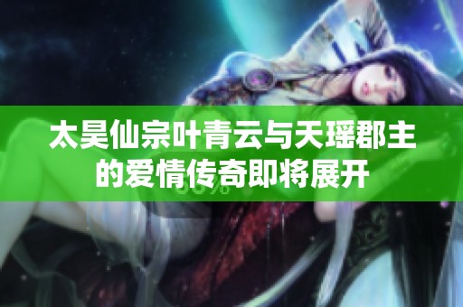 太昊仙宗叶青云与天瑶郡主的爱情传奇即将展开
