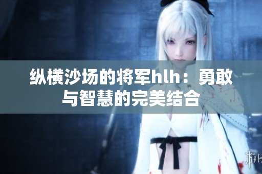 纵横沙场的将军hlh：勇敢与智慧的完美结合