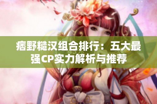 痞野糙汉组合排行：五大最强CP实力解析与推荐