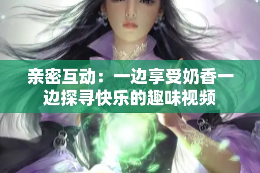 亲密互动：一边享受奶香一边探寻快乐的趣味视频