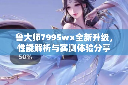 鲁大师7995wx全新升级，性能解析与实测体验分享