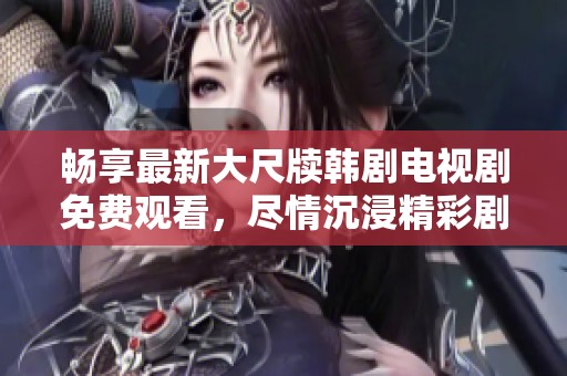 畅享最新大尺牍韩剧电视剧免费观看，尽情沉浸精彩剧情之中