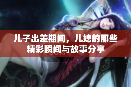 儿子出差期间，儿媳的那些精彩瞬间与故事分享