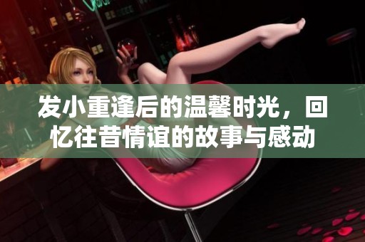 发小重逢后的温馨时光，回忆往昔情谊的故事与感动