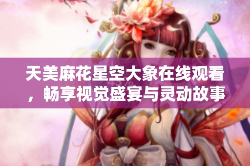 天美麻花星空大象在线观看，畅享视觉盛宴与灵动故事