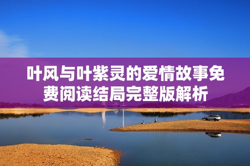 叶风与叶紫灵的爱情故事免费阅读结局完整版解析