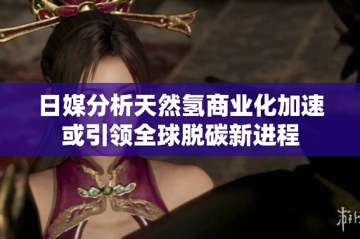 日媒分析天然氢商业化加速或引领全球脱碳新进程