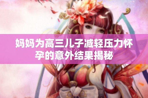 妈妈为高三儿子减轻压力怀孕的意外结果揭秘